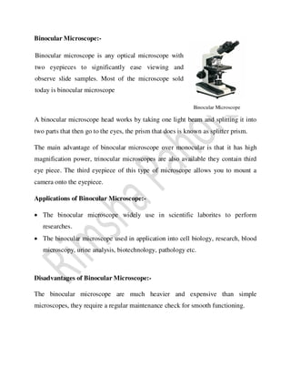 Binocular Microscope:-
A binocular microscope head works by taking one light beam and splitting it into
two parts that then go to the eyes, the prism that does is known as splitter prism.
The main advantage of binocular microscope over monocular is that it has high
magnification power, trinocular microscopes are also available they contain third
eye piece. The third eyepiece of this type of microscope allows you to mount a
camera onto the eyepiece.
Applications of Binocular Microscope:-
 The binocular microscope widely use in scientific laborites to perform
researches.
 The binocular microscope used in application into cell biology, research, blood
microscopy, urine analysis, biotechnology, pathology etc.
Disadvantages of Binocular Microscope:-
The binocular microscope are much heavier and expensive than simple
microscopes, they require a regular maintenance check for smooth functioning.
Binocular Microscope
Binocular microscope is any optical microscope with
two eyepieces to significantly ease viewing and
observe slide samples. Most of the microscope sold
today is binocular microscope
 