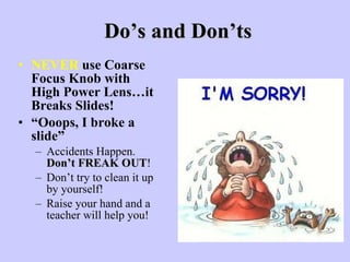 Do’s and Don’ts NEVER  use Coarse Focus Knob with High Power Lens…it Breaks Slides!   “ Ooops, I broke a slide” Accidents Happen.  Don’t FREAK OUT !  Don’t try to clean it up by yourself! Raise your hand and a teacher will help you! 