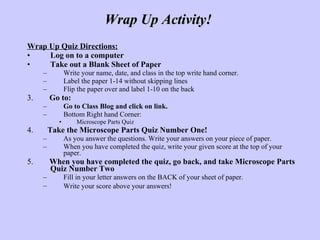 Wrap Up Quiz Directions: Log on to a computer Take out a Blank Sheet of Paper   Write your name, date, and class in the top write hand corner.  Label the paper 1-14 without skipping lines Flip the paper over and label 1-10 on the back 3.  Go to:   Go to Class Blog and click on link.  Bottom Right hand Corner: Microscope Parts Quiz 4.  Take the Microscope Parts Quiz Number One! As you answer the questions. Write your answers on your piece of paper.  When you have completed the quiz, write your given score at the top of your paper.  5.  When you have completed the quiz, go back, and take Microscope Parts Quiz Number Two  Fill in your letter answers on the BACK of your sheet of paper.  Write your score above your answers!   Wrap Up Activity!  