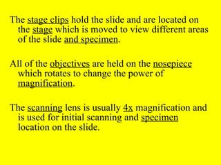 The  stage clips  hold the slide and are located on the  stage  which is moved to view different areas of the slide  and specimen .  All of the  objectives  are held on the  nosepiece  which rotates to change the power of  magnification .  The  scanning  lens is usually  4x  magnification and is used for initial scanning and  specimen  location on the slide. 
