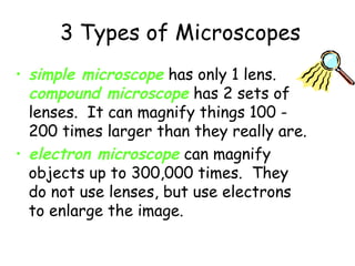 3 Types of Microscopes
• simple microscope has only 1 lens.
compound microscope has 2 sets of
lenses. It can magnify things 100 -
200 times larger than they really are.
• electron microscope can magnify
objects up to 300,000 times. They
do not use lenses, but use electrons
to enlarge the image.
 