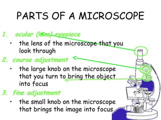 PARTS OF A MICROSCOPE
1. ocular (lens) eyepiece
• the lens of the microscope that you
look through
2. course adjustment
• the large knob on the microscope
that you turn to bring the object
into focus
3. fine adjustment
• the small knob on the microscope
that brings the image into focus
 