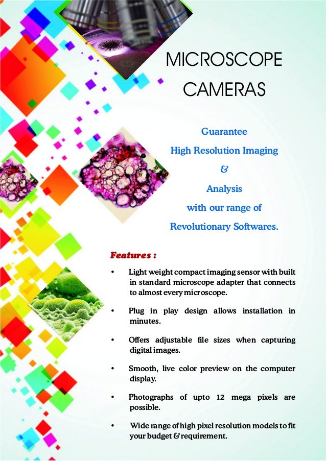 Guarantee
High Resolution Imaging
&
Analysis
with our range of
Revolutionary Softwares.
MICROSCOPE
CAMERAS
Features :
• Light weight compact imaging sensor with built
in standard microscope adapter that connects
to almost every microscope.
• Plug in play design allows installation in
minutes.
• Offers adjustable file sizes when capturing
digital images.
• Smooth, live color preview on the computer
display.
• Photographs of upto 12 mega pixels are
possible.
• Wide range of high pixel resolution models to fit
your budget & requirement.
 