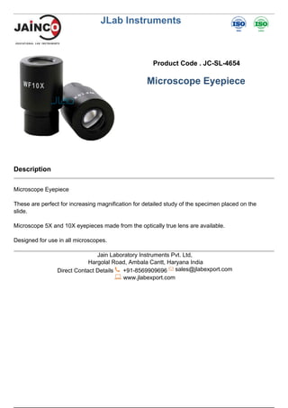 JLab Instruments
Product Code . JC-SL-4654
Microscope Eyepiece
Description
Microscope Eyepiece
These are perfect for increasing magnification for detailed study of the specimen placed on the
slide.
Microscope 5X and 10X eyepieces made from the optically true lens are available.
Designed for use in all microscopes.
Jain Laboratory Instruments Pvt. Ltd,
Hargolal Road, Ambala Cantt, Haryana India
Direct Contact Details +91-8569909696 sales@jlabexport.com
www.jlabexport.com
Powered by TCPDF (www.tcpdf.org)
 