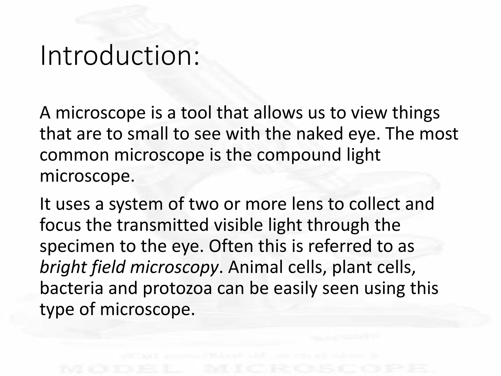 Introduction:
A microscope is a tool that allows us to view things
that are to small to see with the naked eye. The most
common microscope is the compound light
microscope.
It uses a system of two or more lens to collect and
focus the transmitted visible light through the
specimen to the eye. Often this is referred to as
bright field microscopy. Animal cells, plant cells,
bacteria and protozoa can be easily seen using this
type of microscope.
 