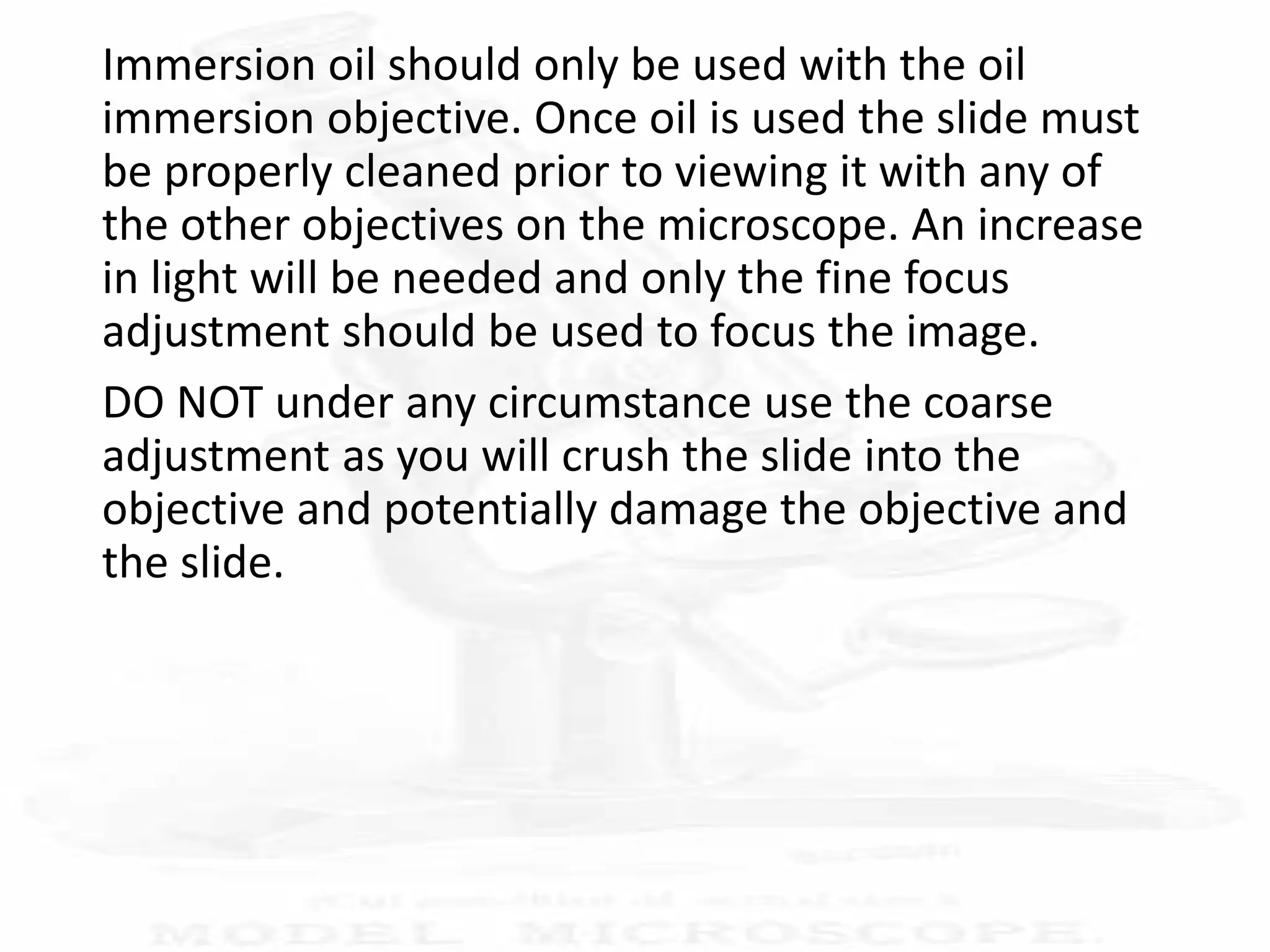 Immersion oil should only be used with the oil
immersion objective. Once oil is used the slide must
be properly cleaned prior to viewing it with any of
the other objectives on the microscope. An increase
in light will be needed and only the fine focus
adjustment should be used to focus the image.
DO NOT under any circumstance use the coarse
adjustment as you will crush the slide into the
objective and potentially damage the objective and
the slide.
 