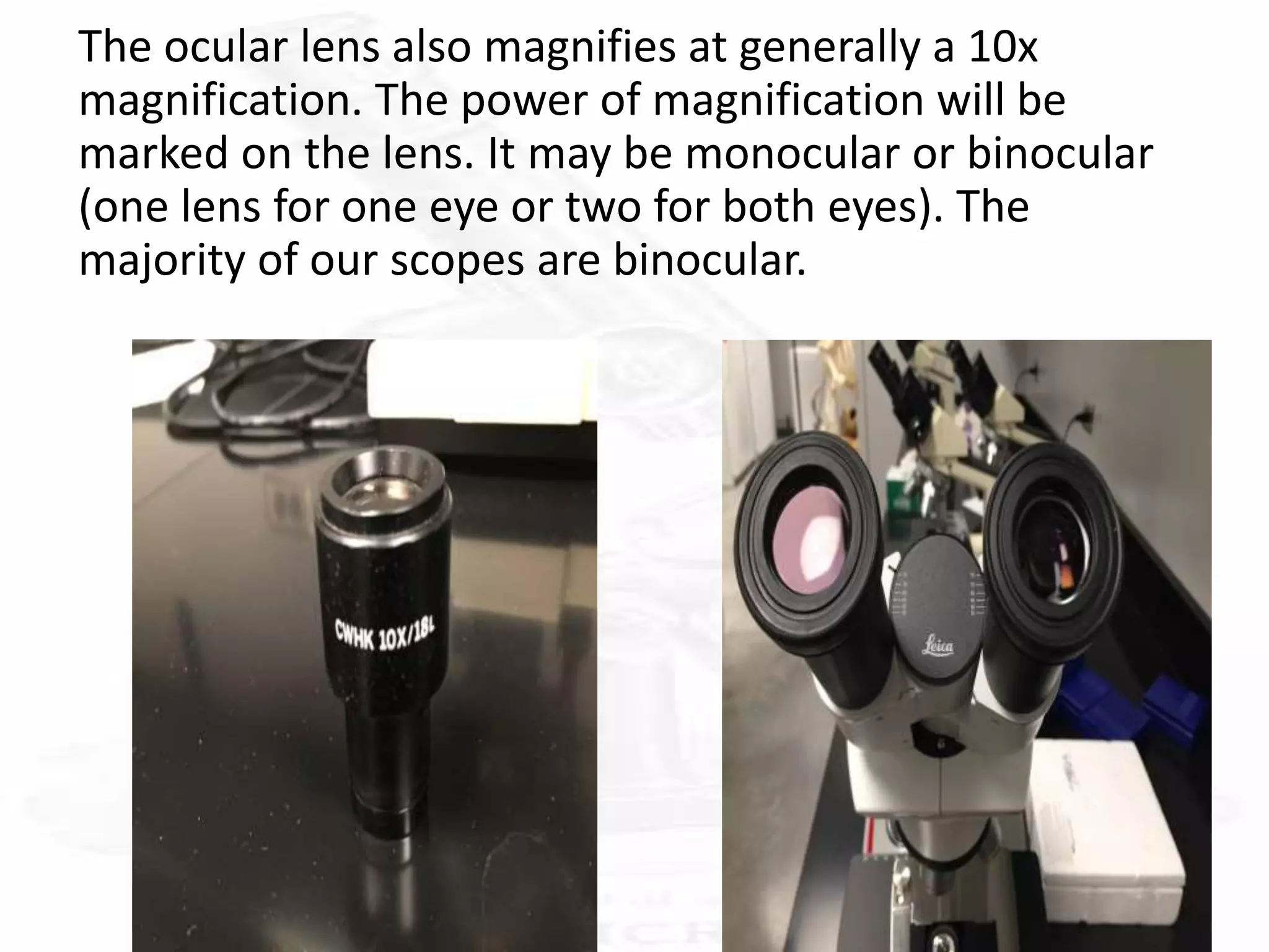 The ocular lens also magnifies at generally a 10x
magnification. The power of magnification will be
marked on the lens. It may be monocular or binocular
(one lens for one eye or two for both eyes). The
majority of our scopes are binocular.
 