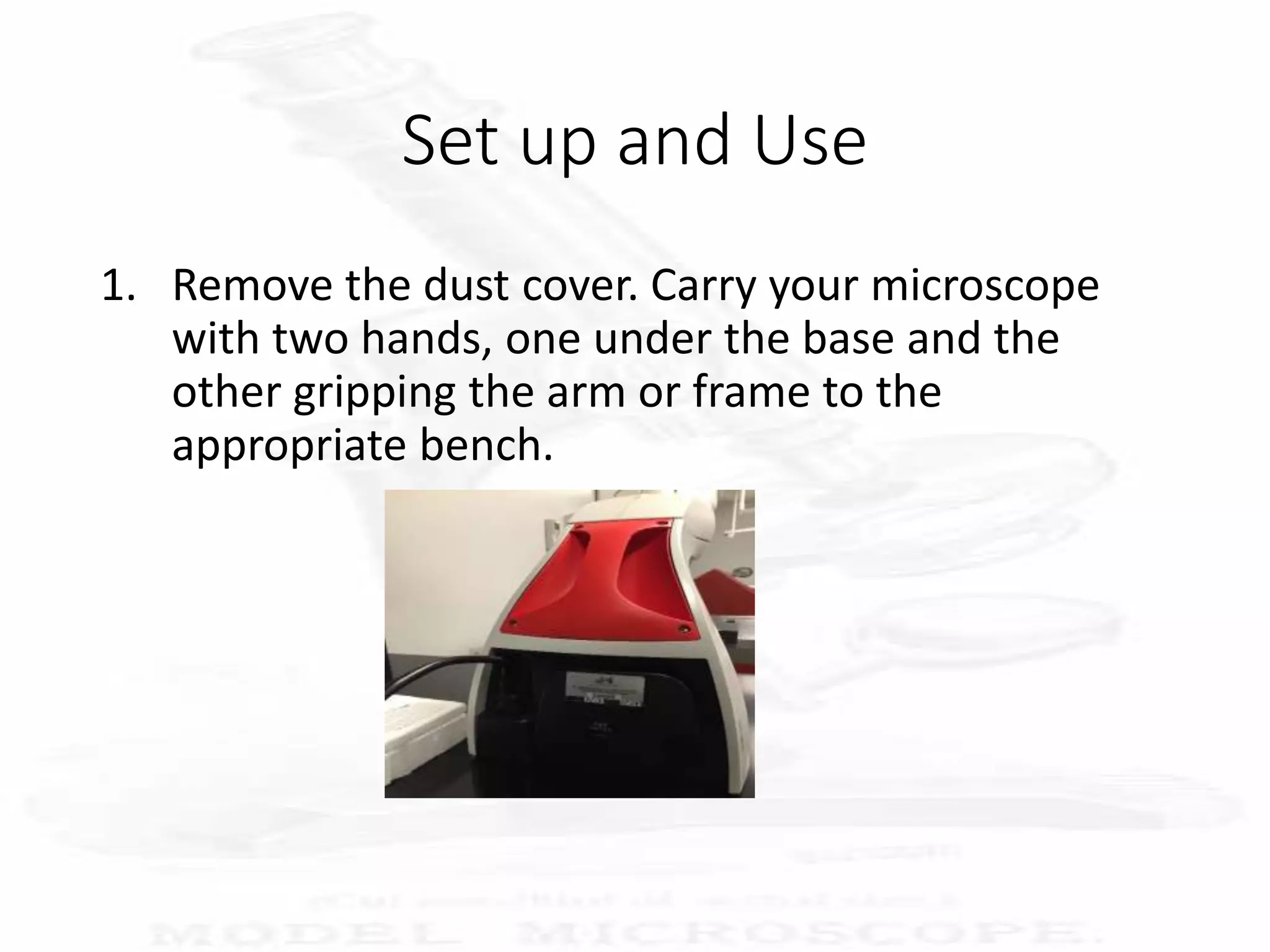 Set up and Use
1. Remove the dust cover. Carry your microscope
with two hands, one under the base and the
other gripping the arm or frame to the
appropriate bench.
 