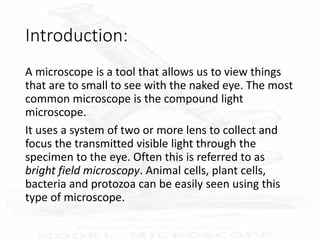 Introduction:
A microscope is a tool that allows us to view things
that are to small to see with the naked eye. The most
common microscope is the compound light
microscope.
It uses a system of two or more lens to collect and
focus the transmitted visible light through the
specimen to the eye. Often this is referred to as
bright field microscopy. Animal cells, plant cells,
bacteria and protozoa can be easily seen using this
type of microscope.
 
