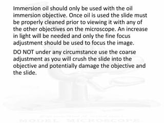 Immersion oil should only be used with the oil
immersion objective. Once oil is used the slide must
be properly cleaned prior to viewing it with any of
the other objectives on the microscope. An increase
in light will be needed and only the fine focus
adjustment should be used to focus the image.
DO NOT under any circumstance use the coarse
adjustment as you will crush the slide into the
objective and potentially damage the objective and
the slide.
 