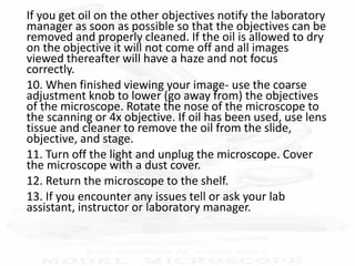 If you get oil on the other objectives notify the laboratory
manager as soon as possible so that the objectives can be
removed and properly cleaned. If the oil is allowed to dry
on the objective it will not come off and all images
viewed thereafter will have a haze and not focus
correctly.
10. When finished viewing your image- use the coarse
adjustment knob to lower (go away from) the objectives
of the microscope. Rotate the nose of the microscope to
the scanning or 4x objective. If oil has been used, use lens
tissue and cleaner to remove the oil from the slide,
objective, and stage.
11. Turn off the light and unplug the microscope. Cover
the microscope with a dust cover.
12. Return the microscope to the shelf.
13. If you encounter any issues tell or ask your lab
assistant, instructor or laboratory manager.
 
