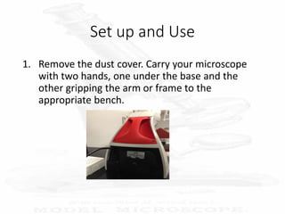 Set up and Use
1. Remove the dust cover. Carry your microscope
with two hands, one under the base and the
other gripping the arm or frame to the
appropriate bench.
 