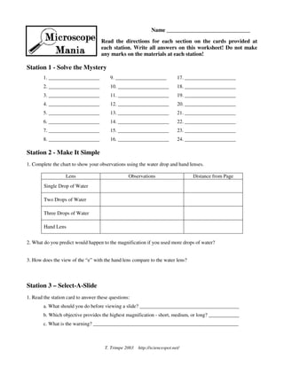Name ______________________________

                                    Read the directions for each section on the cards provided at
                                    each station. Write all answers on this worksheet! Do not make
                                    any marks on the materials at each station!

Station 1 - Solve the Mystery
        1. ____________________          9. ____________________            17. ____________________
        2. ____________________          10. ____________________           18. ____________________
        3. ____________________          11. ____________________           19. ____________________
        4. ____________________          12. ____________________           20. ____________________
        5. ____________________          13. ____________________           21. ____________________
        6. ____________________          14. ____________________           22. ____________________
        7. ____________________          15. ____________________           23. ____________________
        8. ____________________          16. ____________________           24. ____________________

Station 2 - Make It Simple
1. Complete the chart to show your observations using the water drop and hand lenses.

                   Lens                           Observations                    Distance from Page
        Single Drop of Water

        Two Drops of Water

        Three Drops of Water

        Hand Lens


2. What do you predict would happen to the magnification if you used more drops of water?


3. How does the view of the “e” with the hand lens compare to the water lens?




Station 3 – Select-A-Slide
1. Read the station card to answer these questions:
        a. What should you do before viewing a slide? _______________________________________
        b. Which objective provides the highest magnification - short, medium, or long? ____________
        c. What is the warning? _________________________________________________________



                                      T. Trimpe 2003   http://sciencespot.net/
 