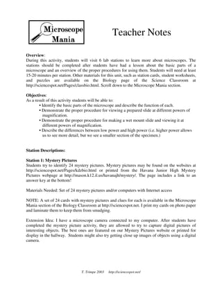 Teacher Notes

Overview:
During this activity, students will visit 6 lab stations to learn more about microscopes. The
stations should be completed after students have had a lesson about the basic parts of a
microscope and an overview of the proper procedures for using them. Students will need at least
15-20 minutes per station. Other materials for this unit, such as station cards, student worksheets,
and puzzles are available on the Biology page of the Science Classroom at
http://sciencespot.net/Pages/classbio.html. Scroll down to the Microscope Mania section.

Objectives:
As a result of this activity students will be able to:
       • Identify the basic parts of the microscope and describe the function of each.
       • Demonstrate the proper procedure for viewing a prepared slide at different powers of
         magnification.
       • Demonstrate the proper procedure for making a wet mount slide and viewing it at
         different powers of magnification.
       • Describe the differences between low power and high power (i.e. higher power allows
         us to see more detail, but we see a smaller section of the specimen.)


Station Descriptions:

Station 1: Mystery Pictures
Students try to identify 24 mystery pictures. Mystery pictures may be found on the websites at
http://sciencespot.net/Pages/kdzbio.html or printed from the Havana Junior High Mystery
Pictures webpage at http://mason.k12.il.us/havanajh/mystery/. The page includes a link to an
answer key at the bottom!

Materials Needed: Set of 24 mystery pictures and/or computers with Internet access

NOTE: A set of 24 cards with mystery pictures and clues for each is available in the Microscope
Mania section of the Biology Classroom at http://sciencespot.net. I print my cards on photo paper
and laminate them to keep them from smudging.

Extension Idea: I have a microscope camera connected to my computer. After students have
completed the mystery picture activity, they are allowed to try to capture digital pictures of
interesting objects. The best ones are featured on our Mystery Pictures website or printed for
display in the hallway. Students might also try getting close up images of objects using a digital
camera.




                                T. Trimpe 2003   http://sciencespot.net/
 