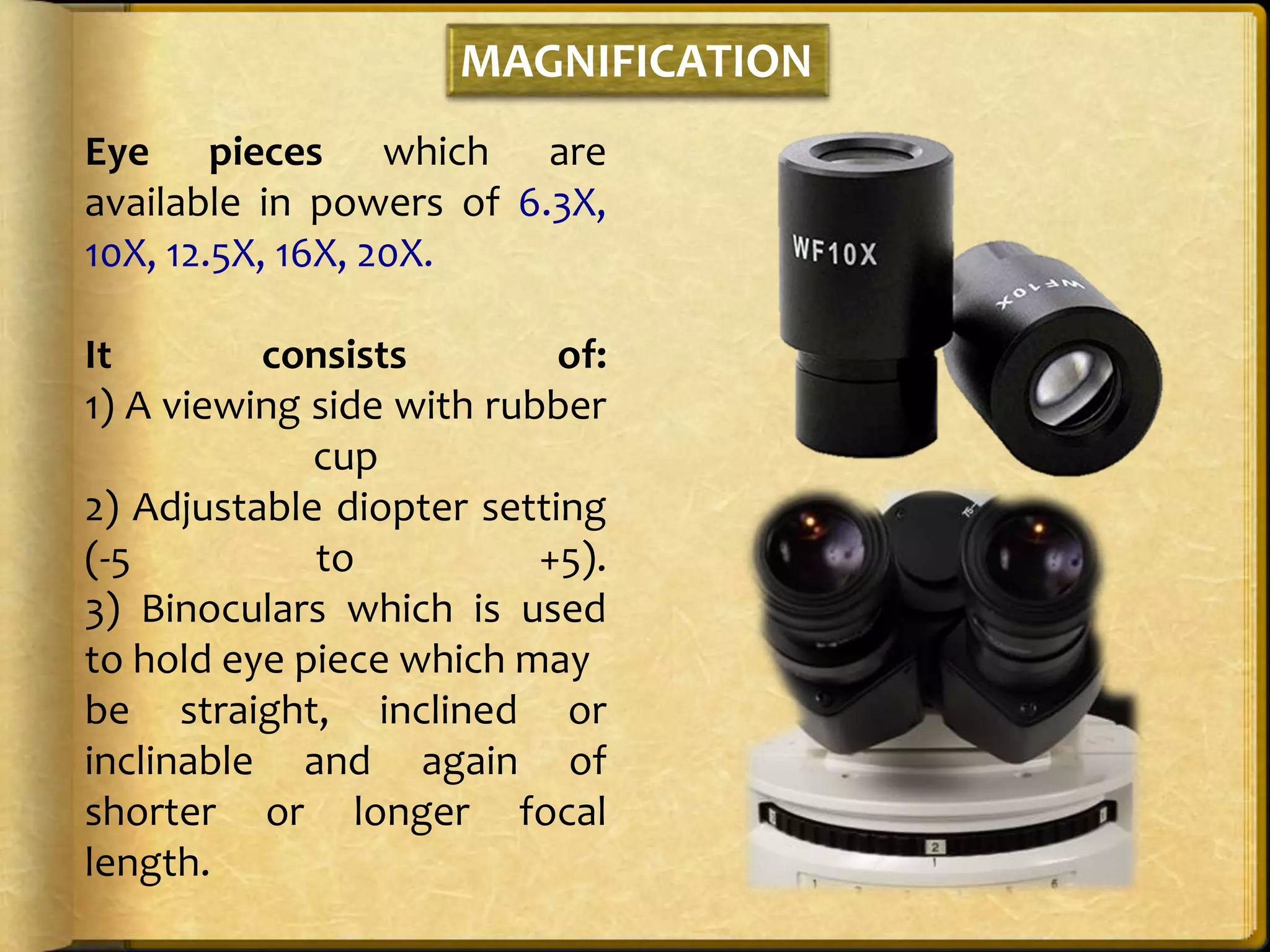 MAGNIFICATION
Eye pieces which are
available in powers of 6.3X,
10X, 12.5X, 16X, 20X.
It consists of:
1) A viewing side with rubber
cup
2) Adjustable diopter setting
(-5 to +5).
3) Binoculars which is used
to hold eye piece which may
be straight, inclined or
inclinable and again of
shorter or longer focal
length.
 
