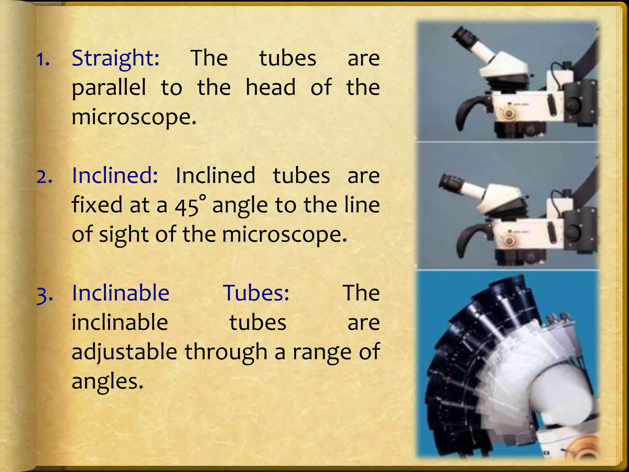 1. Straight: The tubes are
parallel to the head of the
microscope.
2. Inclined: Inclined tubes are
fixed at a 45° angle to the line
of sight of the microscope.
3. Inclinable Tubes: The
inclinable tubes are
adjustable through a range of
angles.
 