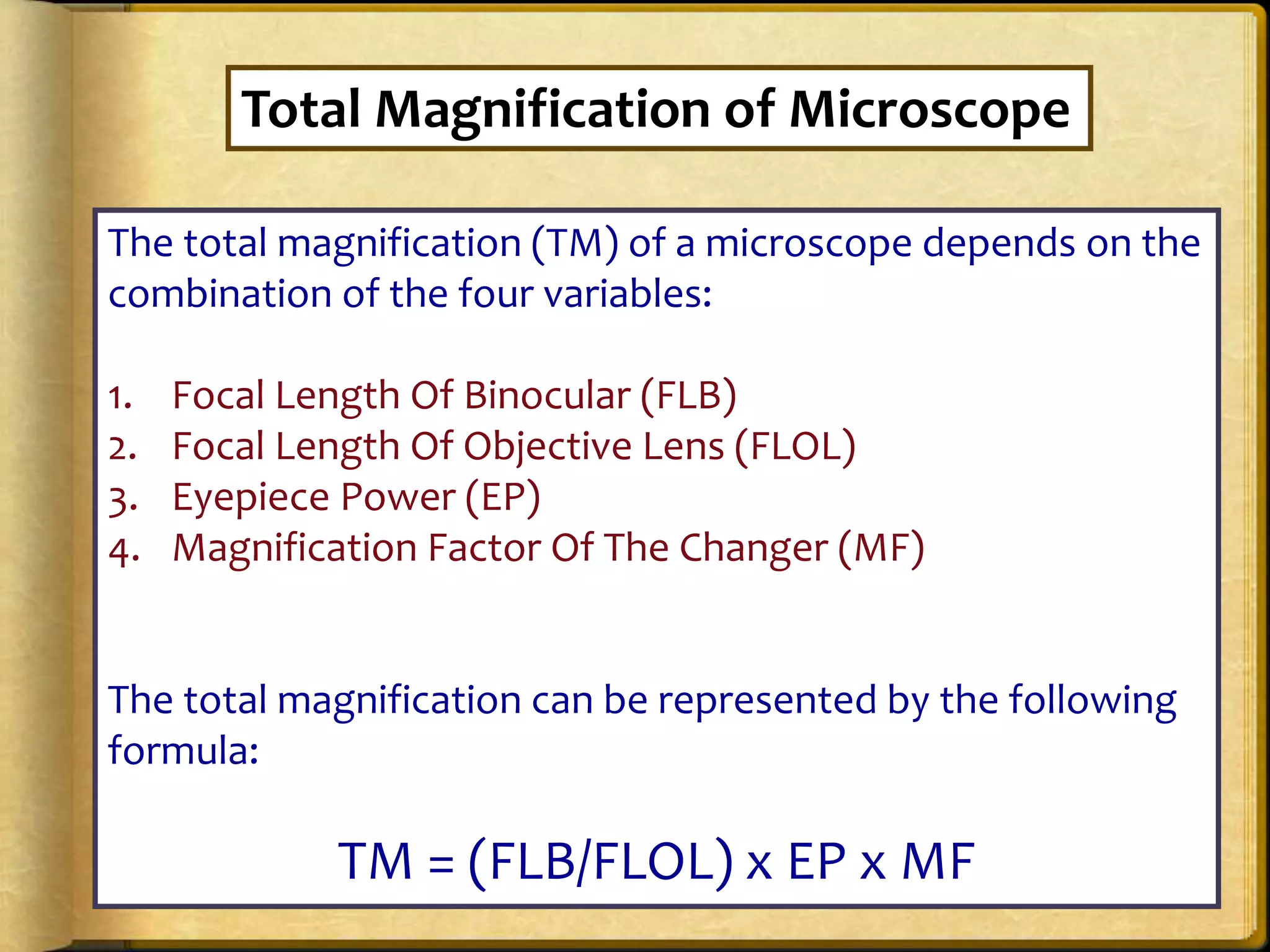 The total magnification (TM) of a microscope depends on the
combination of the four variables:
1. Focal Length Of Binocular (FLB)
2. Focal Length Of Objective Lens (FLOL)
3. Eyepiece Power (EP)
4. Magnification Factor Of The Changer (MF)
The total magnification can be represented by the following
formula:
TM = (FLB/FLOL) x EP x MF
Total Magnification of Microscope
 
