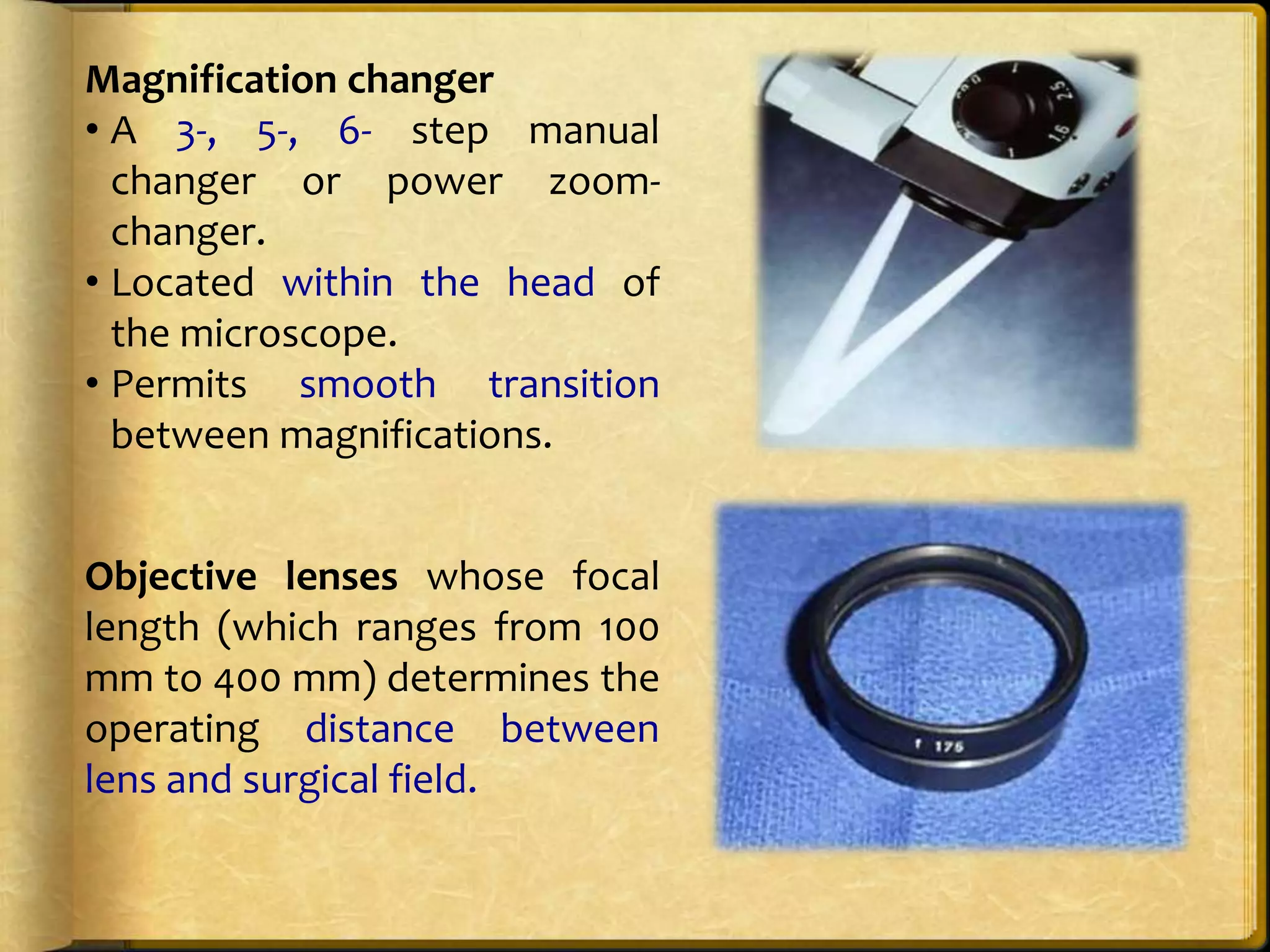 Magnification changer
• A 3-, 5-, 6- step manual
changer or power zoom-
changer.
• Located within the head of
the microscope.
• Permits smooth transition
between magnifications.
Objective lenses whose focal
length (which ranges from 100
mm to 400 mm) determines the
operating distance between
lens and surgical field.
 