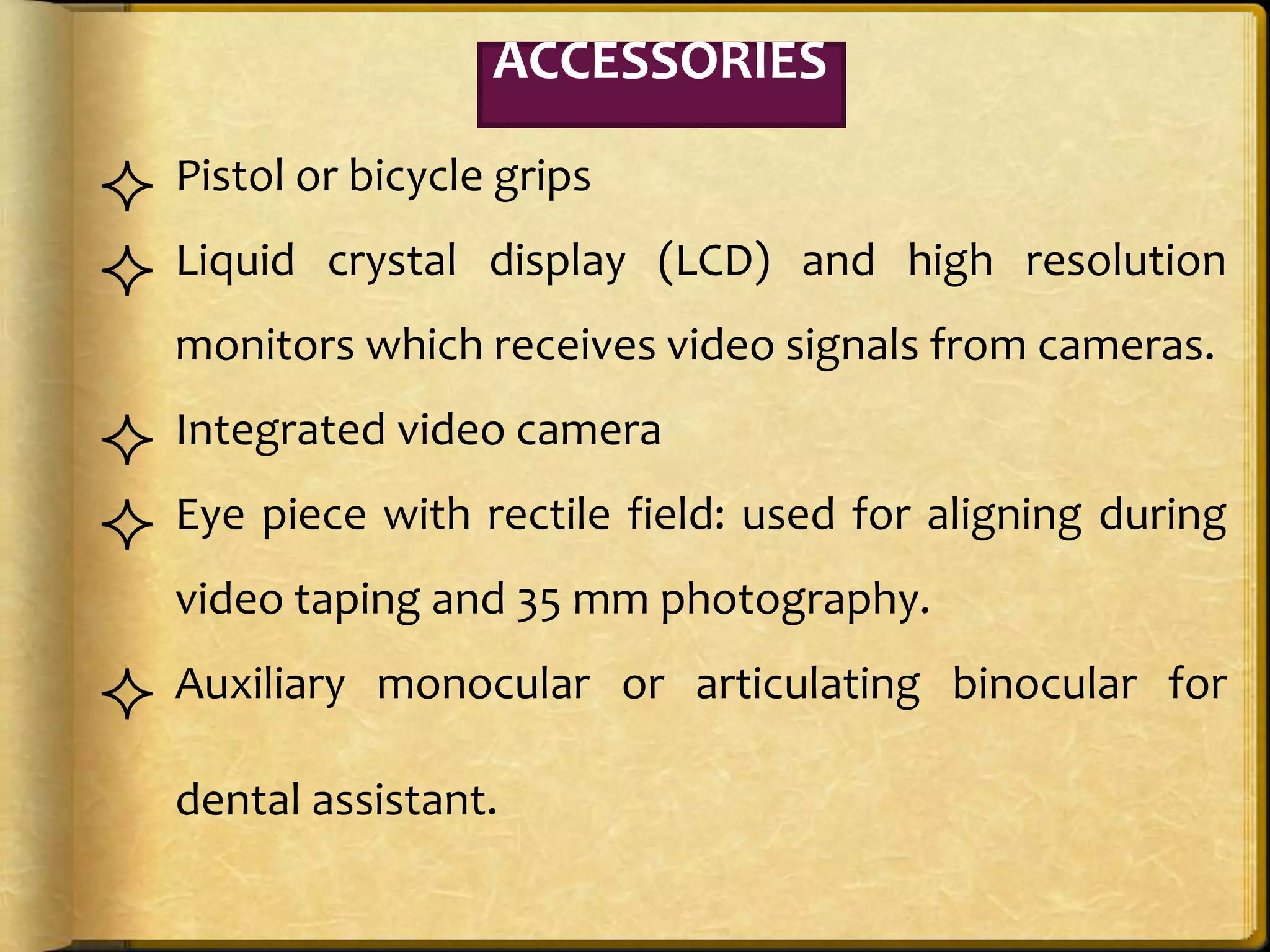  Pistol or bicycle grips
 Liquid crystal display (LCD) and high resolution
monitors which receives video signals from cameras.
 Integrated video camera
 Eye piece with rectile field: used for aligning during
video taping and 35 mm photography.
 Auxiliary monocular or articulating binocular for
dental assistant.
ACCESSORIES
 