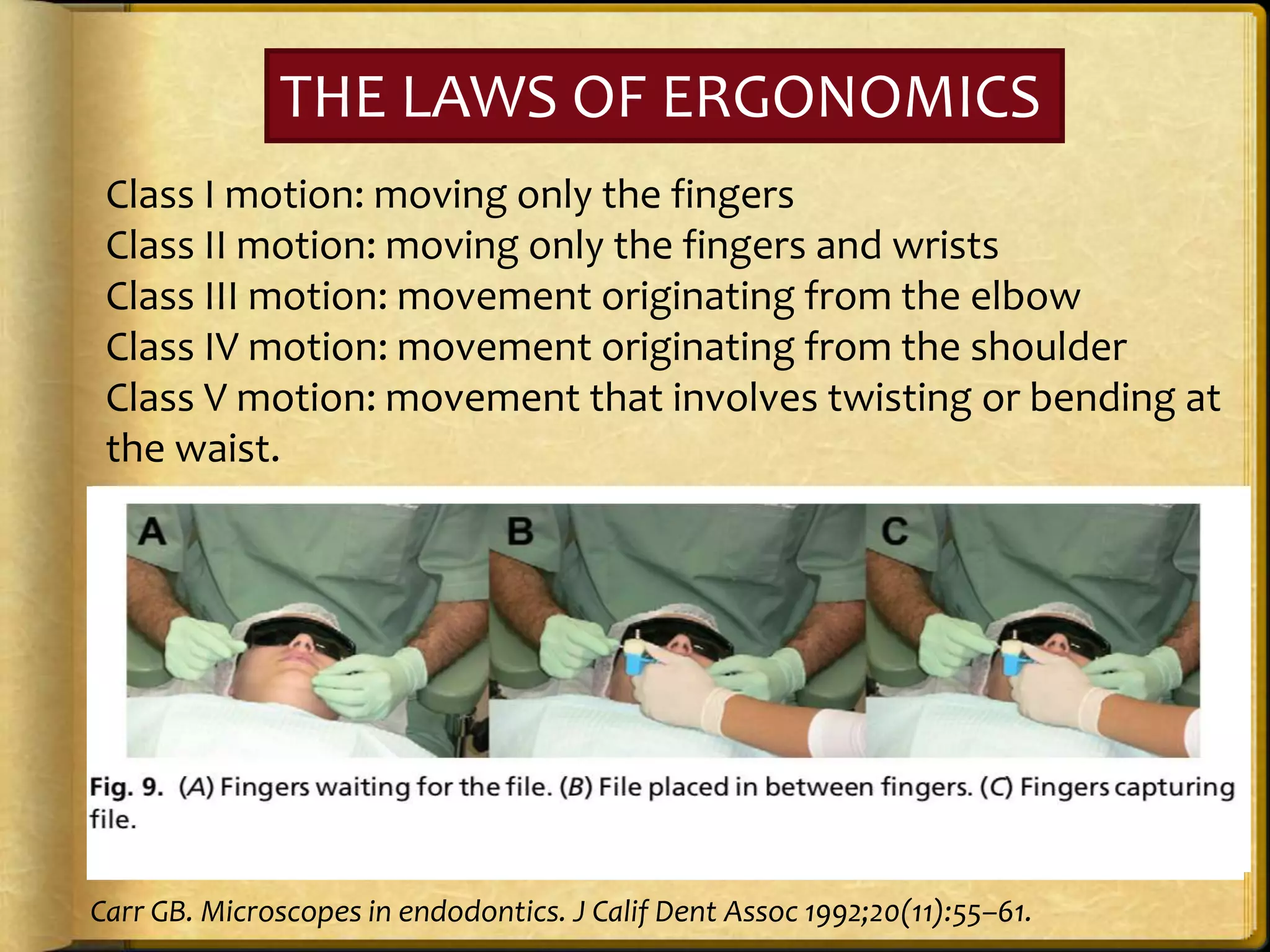 THE LAWS OF ERGONOMICS
Class I motion: moving only the fingers
Class II motion: moving only the fingers and wrists
Class III motion: movement originating from the elbow
Class IV motion: movement originating from the shoulder
Class V motion: movement that involves twisting or bending at
the waist.
Carr GB. Microscopes in endodontics. J Calif Dent Assoc 1992;20(11):55–61.
 