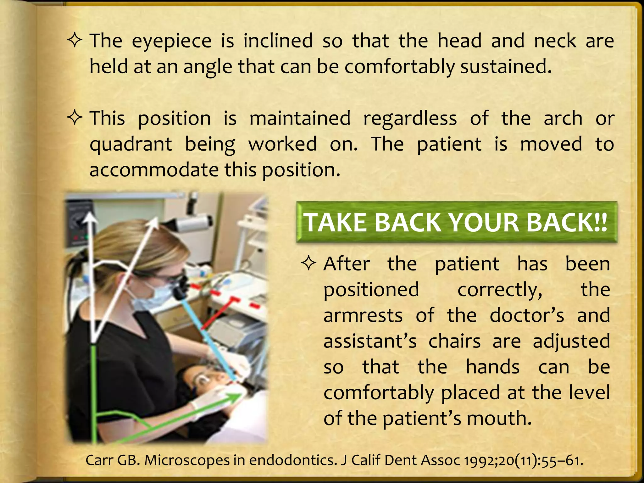  The eyepiece is inclined so that the head and neck are
held at an angle that can be comfortably sustained.
 This position is maintained regardless of the arch or
quadrant being worked on. The patient is moved to
accommodate this position.
 After the patient has been
positioned correctly, the
armrests of the doctor’s and
assistant’s chairs are adjusted
so that the hands can be
comfortably placed at the level
of the patient’s mouth.
TAKE BACK YOUR BACK!!
Carr GB. Microscopes in endodontics. J Calif Dent Assoc 1992;20(11):55–61.
 