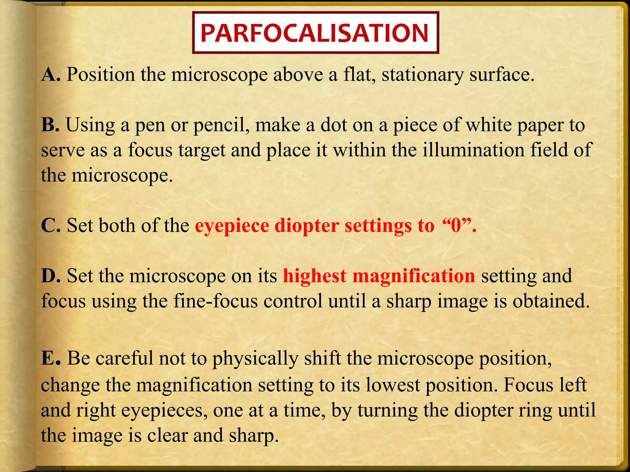 PARFOCALISATION
A. Position the microscope above a flat, stationary surface.
B. Using a pen or pencil, make a dot on a piece of white paper to
serve as a focus target and place it within the illumination field of
the microscope.
C. Set both of the eyepiece diopter settings to “0”.
D. Set the microscope on its highest magnification setting and
focus using the fine-focus control until a sharp image is obtained.
E. Be careful not to physically shift the microscope position,
change the magnification setting to its lowest position. Focus left
and right eyepieces, one at a time, by turning the diopter ring until
the image is clear and sharp.
 