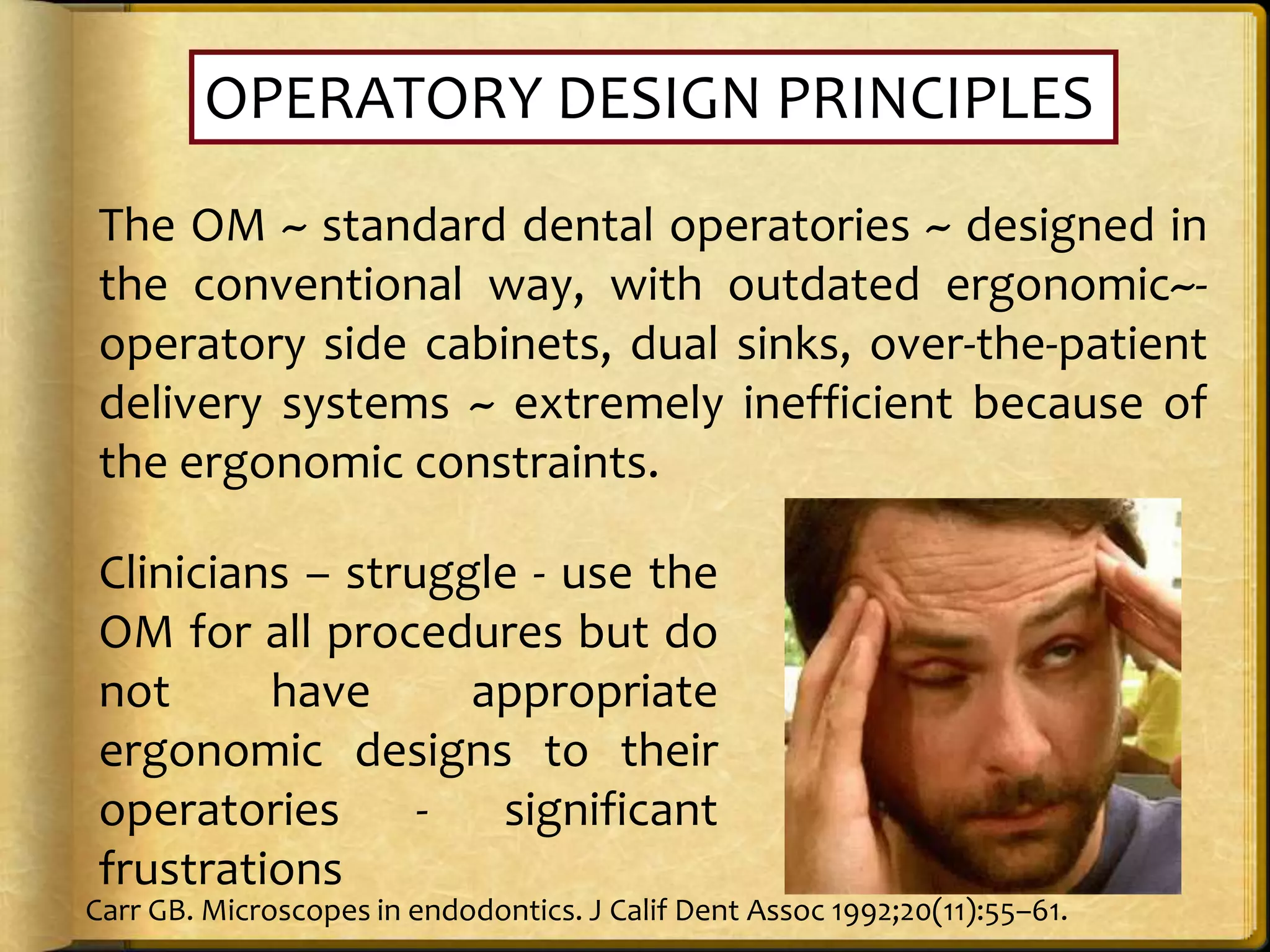 OPERATORY DESIGN PRINCIPLES
The OM ~ standard dental operatories ~ designed in
the conventional way, with outdated ergonomic~-
operatory side cabinets, dual sinks, over-the-patient
delivery systems ~ extremely inefficient because of
the ergonomic constraints.
Clinicians – struggle - use the
OM for all procedures but do
not have appropriate
ergonomic designs to their
operatories - significant
frustrations
Carr GB. Microscopes in endodontics. J Calif Dent Assoc 1992;20(11):55–61.
 