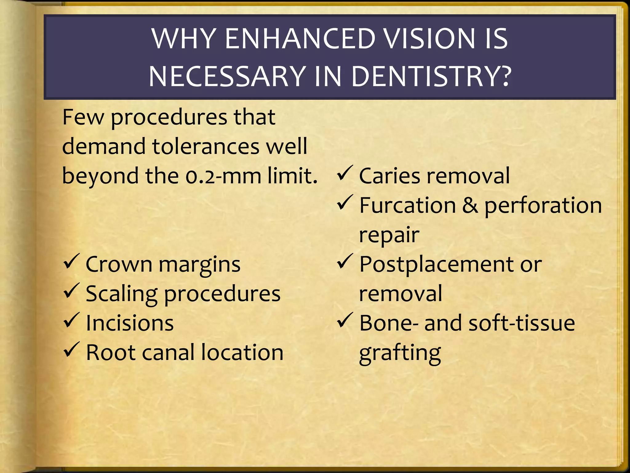 WHY ENHANCED VISION IS
NECESSARY IN DENTISTRY?
Few procedures that
demand tolerances well
beyond the 0.2-mm limit.
 Crown margins
 Scaling procedures
 Incisions
 Root canal location
 Caries removal
 Furcation & perforation
repair
 Postplacement or
removal
 Bone- and soft-tissue
grafting
 