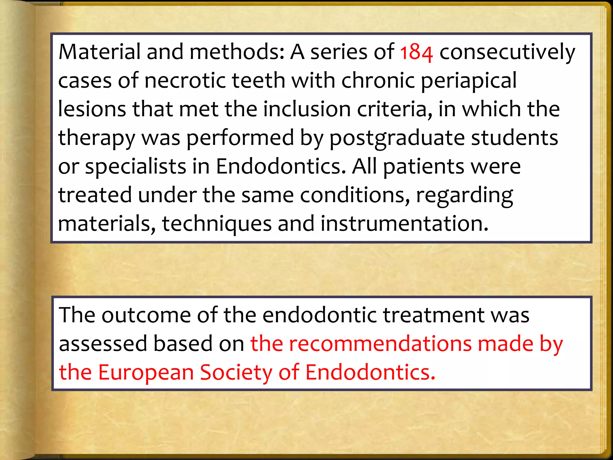 Material and methods: A series of 184 consecutively
cases of necrotic teeth with chronic periapical
lesions that met the inclusion criteria, in which the
therapy was performed by postgraduate students
or specialists in Endodontics. All patients were
treated under the same conditions, regarding
materials, techniques and instrumentation.
The outcome of the endodontic treatment was
assessed based on the recommendations made by
the European Society of Endodontics.
 