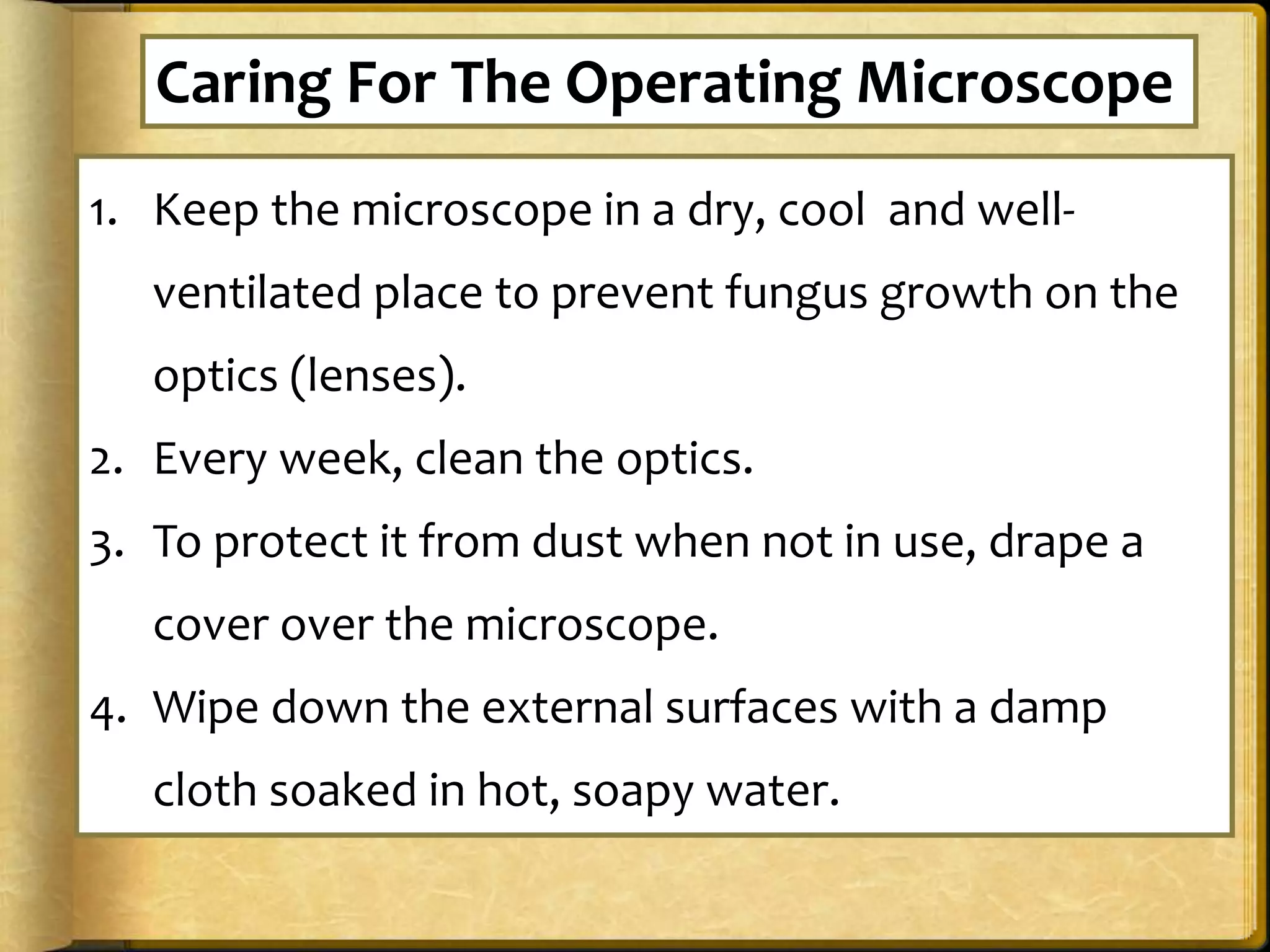1. Keep the microscope in a dry, cool and well-
ventilated place to prevent fungus growth on the
optics (lenses).
2. Every week, clean the optics.
3. To protect it from dust when not in use, drape a
cover over the microscope.
4. Wipe down the external surfaces with a damp
cloth soaked in hot, soapy water.
Caring For The Operating Microscope
 