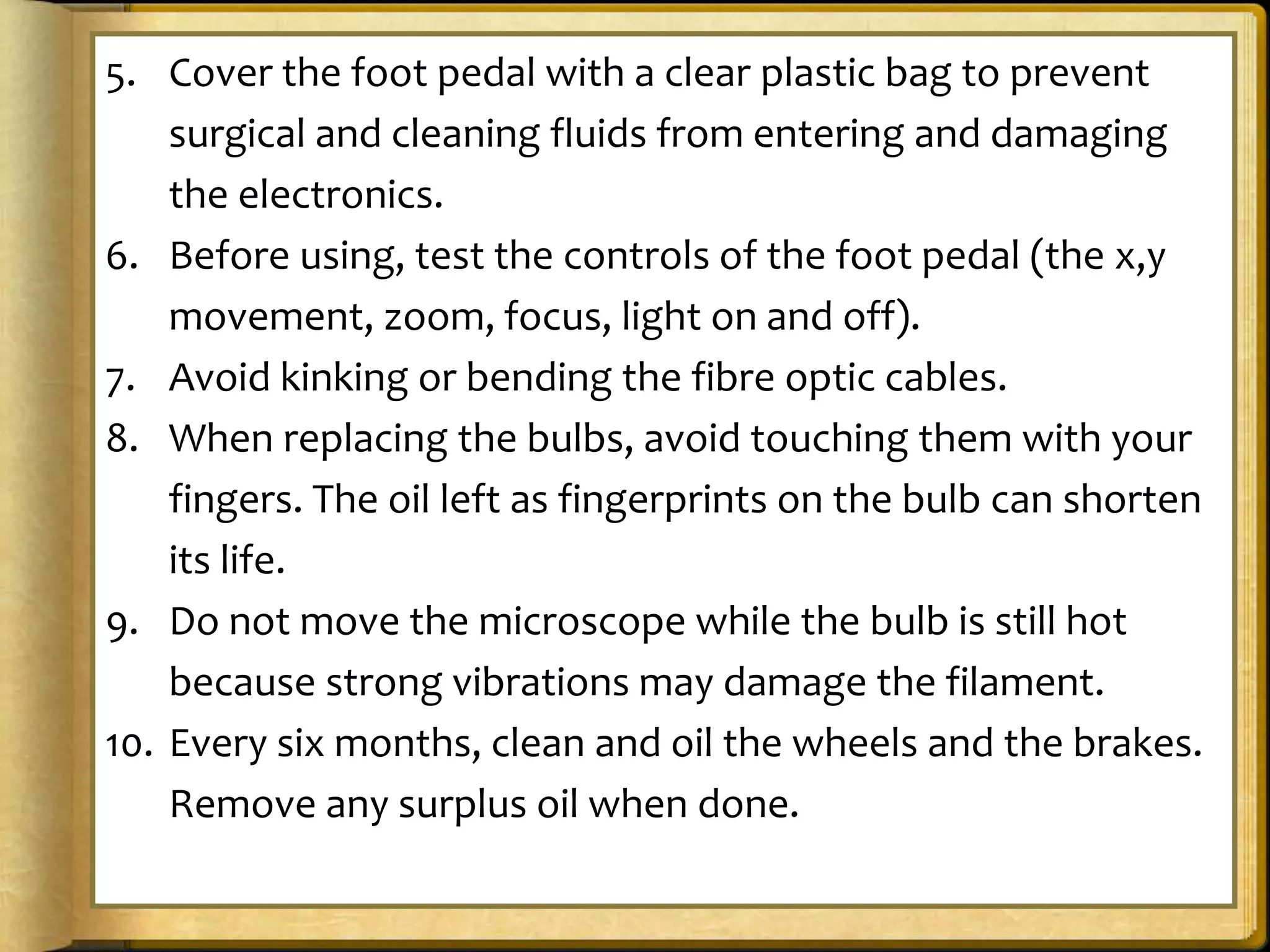 5. Cover the foot pedal with a clear plastic bag to prevent
surgical and cleaning fluids from entering and damaging
the electronics.
6. Before using, test the controls of the foot pedal (the x,y
movement, zoom, focus, light on and off).
7. Avoid kinking or bending the fibre optic cables.
8. When replacing the bulbs, avoid touching them with your
fingers. The oil left as fingerprints on the bulb can shorten
its life.
9. Do not move the microscope while the bulb is still hot
because strong vibrations may damage the filament.
10. Every six months, clean and oil the wheels and the brakes.
Remove any surplus oil when done.
 