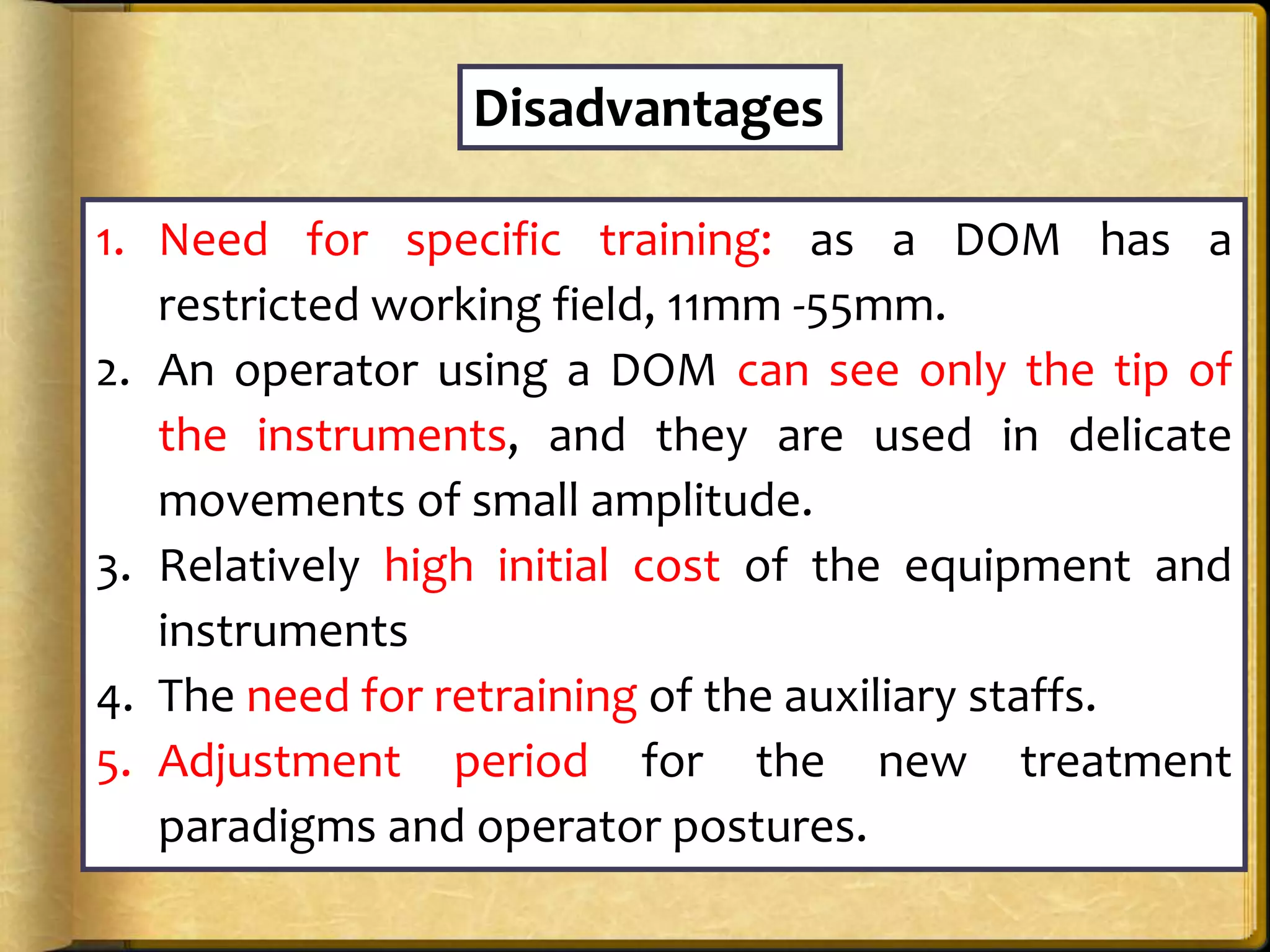 Disadvantages
1. Need for specific training: as a DOM has a
restricted working field, 11mm -55mm.
2. An operator using a DOM can see only the tip of
the instruments, and they are used in delicate
movements of small amplitude.
3. Relatively high initial cost of the equipment and
instruments
4. The need for retraining of the auxiliary staffs.
5. Adjustment period for the new treatment
paradigms and operator postures.
 