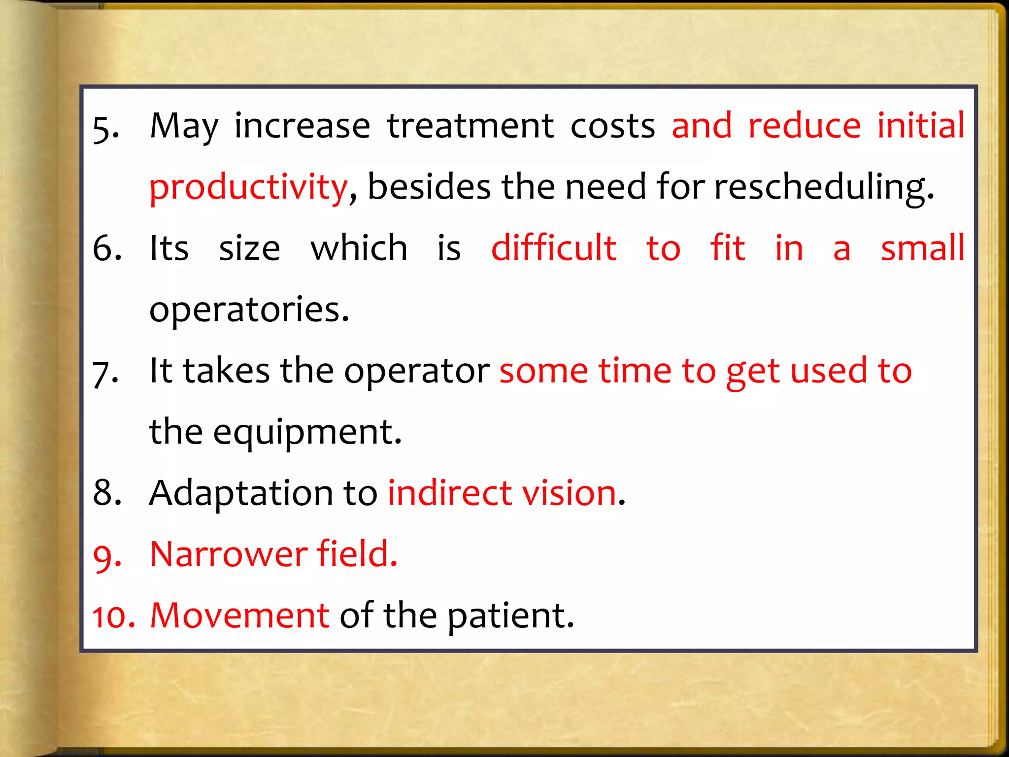 5. May increase treatment costs and reduce initial
productivity, besides the need for rescheduling.
6. Its size which is difficult to fit in a small
operatories.
7. It takes the operator some time to get used to
the equipment.
8. Adaptation to indirect vision.
9. Narrower field.
10. Movement of the patient.
 