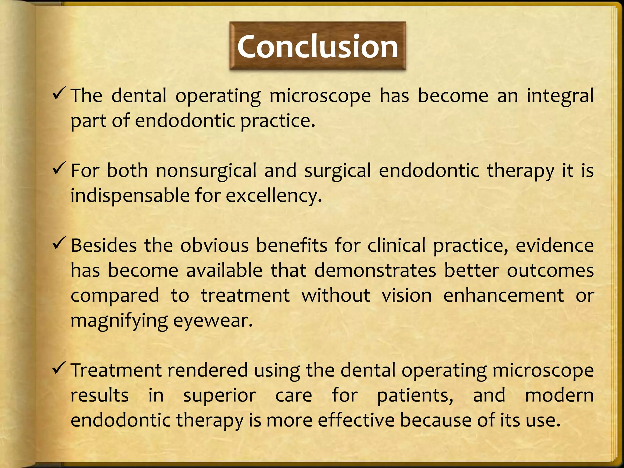 Conclusion
 The dental operating microscope has become an integral
part of endodontic practice.
 For both nonsurgical and surgical endodontic therapy it is
indispensable for excellency.
 Besides the obvious benefits for clinical practice, evidence
has become available that demonstrates better outcomes
compared to treatment without vision enhancement or
magnifying eyewear.
 Treatment rendered using the dental operating microscope
results in superior care for patients, and modern
endodontic therapy is more effective because of its use.
 