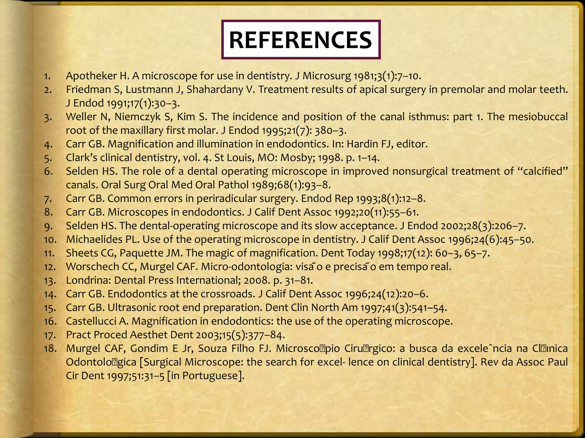 1. Apotheker H. A microscope for use in dentistry. J Microsurg 1981;3(1):7–10.
2. Friedman S, Lustmann J, Shahardany V. Treatment results of apical surgery in premolar and molar teeth.
J Endod 1991;17(1):30–3.
3. Weller N, Niemczyk S, Kim S. The incidence and position of the canal isthmus: part 1. The mesiobuccal
root of the maxillary first molar. J Endod 1995;21(7): 380–3.
4. Carr GB. Magnification and illumination in endodontics. In: Hardin FJ, editor.
5. Clark’s clinical dentistry, vol. 4. St Louis, MO: Mosby; 1998. p. 1–14.
6. Selden HS. The role of a dental operating microscope in improved nonsurgical treatment of ‘‘calcified’’
canals. Oral Surg Oral Med Oral Pathol 1989;68(1):93–8.
7. Carr GB. Common errors in periradicular surgery. Endod Rep 1993;8(1):12–8.
8. Carr GB. Microscopes in endodontics. J Calif Dent Assoc 1992;20(11):55–61.
9. Selden HS. The dental-operating microscope and its slow acceptance. J Endod 2002;28(3):206–7.
10. Michaelides PL. Use of the operating microscope in dentistry. J Calif Dent Assoc 1996;24(6):45–50.
11. Sheets CG, Paquette JM. The magic of magnification. Dent Today 1998;17(12): 60–3, 65–7.
12. Worschech CC, Murgel CAF. Micro-odontologia: visa ̃o e precisa ̃o em tempo real.
13. Londrina: Dental Press International; 2008. p. 31–81.
14. Carr GB. Endodontics at the crossroads. J Calif Dent Assoc 1996;24(12):20–6.
15. Carr GB. Ultrasonic root end preparation. Dent Clin North Am 1997;41(3):541–54.
16. Castellucci A. Magnification in endodontics: the use of the operating microscope.
17. Pract Proced Aesthet Dent 2003;15(5):377–84.
18. Murgel CAF, Gondim E Jr, Souza Filho FJ. Microsco􏰂pio Ciru􏰂rgico: a busca da exceleˆncia na Cl􏰂ınica
Odontolo􏰂gica [Surgical Microscope: the search for excel- lence on clinical dentistry]. Rev da Assoc Paul
Cir Dent 1997;51:31–5 [in Portuguese].
REFERENCES
 