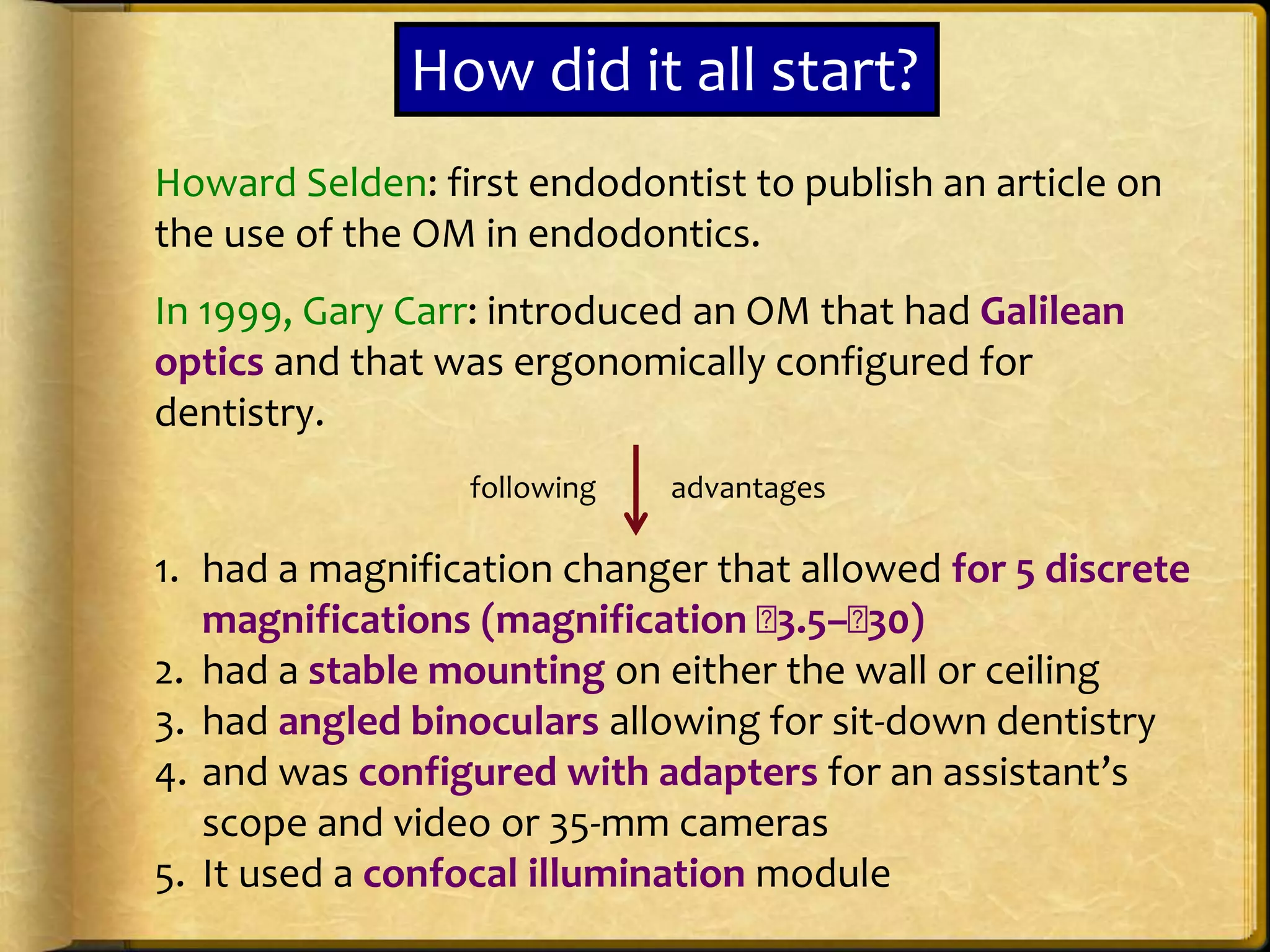Howard Selden: first endodontist to publish an article on
the use of the OM in endodontics.
In 1999, Gary Carr: introduced an OM that had Galilean
optics and that was ergonomically configured for
dentistry.
1. had a magnification changer that allowed for 5 discrete
magnifications (magnification 􏰁3.5–􏰁30)
2. had a stable mounting on either the wall or ceiling
3. had angled binoculars allowing for sit-down dentistry
4. and was configured with adapters for an assistant’s
scope and video or 35-mm cameras
5. It used a confocal illumination module
How did it all start?
following advantages
 