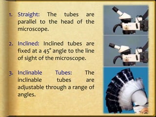 1. Straight: The tubes are
parallel to the head of the
microscope.
2. Inclined: Inclined tubes are
fixed at a 45° angle to the line
of sight of the microscope.
3. Inclinable Tubes: The
inclinable tubes are
adjustable through a range of
angles.
 