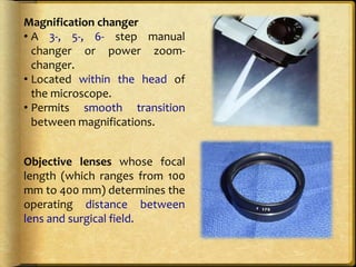 Magnification changer
• A 3-, 5-, 6- step manual
changer or power zoom-
changer.
• Located within the head of
the microscope.
• Permits smooth transition
between magnifications.
Objective lenses whose focal
length (which ranges from 100
mm to 400 mm) determines the
operating distance between
lens and surgical field.
 
