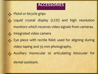  Pistol or bicycle grips
 Liquid crystal display (LCD) and high resolution
monitors which receives video signals from cameras.
 Integrated video camera
 Eye piece with rectile field: used for aligning during
video taping and 35 mm photography.
 Auxiliary monocular or articulating binocular for
dental assistant.
ACCESSORIES
 