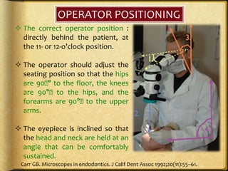 OPERATOR POSITIONING
 The correct operator position :
directly behind the patient, at
the 11- or 12-o’clock position.
 The operator should adjust the
seating position so that the hips
are 90􏰂° to the floor, the knees
are 90°􏰂 to the hips, and the
forearms are 90°􏰂 to the upper
arms.
 The eyepiece is inclined so that
the head and neck are held at an
angle that can be comfortably
sustained.
Carr GB. Microscopes in endodontics. J Calif Dent Assoc 1992;20(11):55–61.
 