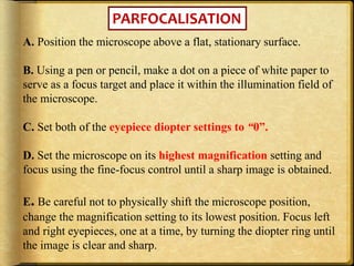 PARFOCALISATION
A. Position the microscope above a flat, stationary surface.
B. Using a pen or pencil, make a dot on a piece of white paper to
serve as a focus target and place it within the illumination field of
the microscope.
C. Set both of the eyepiece diopter settings to “0”.
D. Set the microscope on its highest magnification setting and
focus using the fine-focus control until a sharp image is obtained.
E. Be careful not to physically shift the microscope position,
change the magnification setting to its lowest position. Focus left
and right eyepieces, one at a time, by turning the diopter ring until
the image is clear and sharp.
 