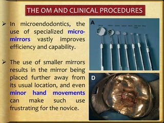 THE OM AND CLINICAL PROCEDURES
 In microendodontics, the
use of specialized micro-
mirrors vastly improves
efficiency and capability.
 The use of smaller mirrors
results in the mirror being
placed further away from
its usual location, and even
minor hand movements
can make such use
frustrating for the novice.
 