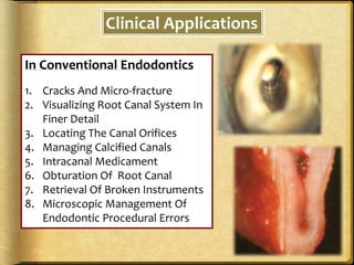 Clinical Applications
In Conventional Endodontics
1. Cracks And Micro-fracture
2. Visualizing Root Canal System In
Finer Detail
3. Locating The Canal Orifices
4. Managing Calcified Canals
5. Intracanal Medicament
6. Obturation Of Root Canal
7. Retrieval Of Broken Instruments
8. Microscopic Management Of
Endodontic Procedural Errors
 