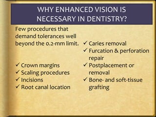 WHY ENHANCED VISION IS
NECESSARY IN DENTISTRY?
Few procedures that
demand tolerances well
beyond the 0.2-mm limit.
 Crown margins
 Scaling procedures
 Incisions
 Root canal location
 Caries removal
 Furcation & perforation
repair
 Postplacement or
removal
 Bone- and soft-tissue
grafting
 