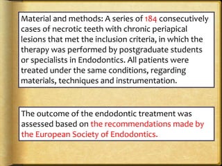 Material and methods: A series of 184 consecutively
cases of necrotic teeth with chronic periapical
lesions that met the inclusion criteria, in which the
therapy was performed by postgraduate students
or specialists in Endodontics. All patients were
treated under the same conditions, regarding
materials, techniques and instrumentation.
The outcome of the endodontic treatment was
assessed based on the recommendations made by
the European Society of Endodontics.
 