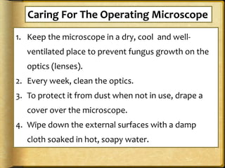1. Keep the microscope in a dry, cool and well-
ventilated place to prevent fungus growth on the
optics (lenses).
2. Every week, clean the optics.
3. To protect it from dust when not in use, drape a
cover over the microscope.
4. Wipe down the external surfaces with a damp
cloth soaked in hot, soapy water.
Caring For The Operating Microscope
 