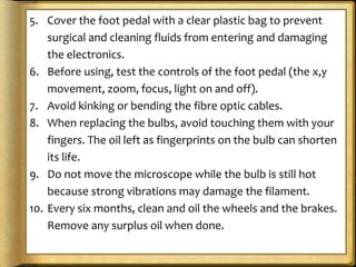 5. Cover the foot pedal with a clear plastic bag to prevent
surgical and cleaning fluids from entering and damaging
the electronics.
6. Before using, test the controls of the foot pedal (the x,y
movement, zoom, focus, light on and off).
7. Avoid kinking or bending the fibre optic cables.
8. When replacing the bulbs, avoid touching them with your
fingers. The oil left as fingerprints on the bulb can shorten
its life.
9. Do not move the microscope while the bulb is still hot
because strong vibrations may damage the filament.
10. Every six months, clean and oil the wheels and the brakes.
Remove any surplus oil when done.
 
