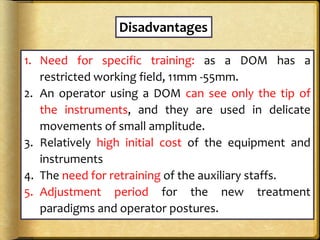 Disadvantages
1. Need for specific training: as a DOM has a
restricted working field, 11mm -55mm.
2. An operator using a DOM can see only the tip of
the instruments, and they are used in delicate
movements of small amplitude.
3. Relatively high initial cost of the equipment and
instruments
4. The need for retraining of the auxiliary staffs.
5. Adjustment period for the new treatment
paradigms and operator postures.
 