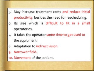 5. May increase treatment costs and reduce initial
productivity, besides the need for rescheduling.
6. Its size which is difficult to fit in a small
operatories.
7. It takes the operator some time to get used to
the equipment.
8. Adaptation to indirect vision.
9. Narrower field.
10. Movement of the patient.
 
