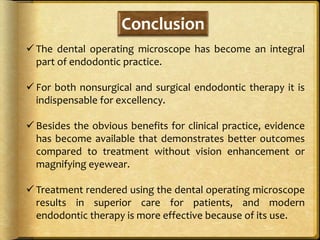 Conclusion
 The dental operating microscope has become an integral
part of endodontic practice.
 For both nonsurgical and surgical endodontic therapy it is
indispensable for excellency.
 Besides the obvious benefits for clinical practice, evidence
has become available that demonstrates better outcomes
compared to treatment without vision enhancement or
magnifying eyewear.
 Treatment rendered using the dental operating microscope
results in superior care for patients, and modern
endodontic therapy is more effective because of its use.
 